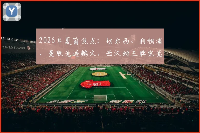 2026年夏窗焦点：切尔西、利物浦、曼联竞逐鲍文，西汉姆王牌究竟花落谁家？转会前景与适配性深度探讨