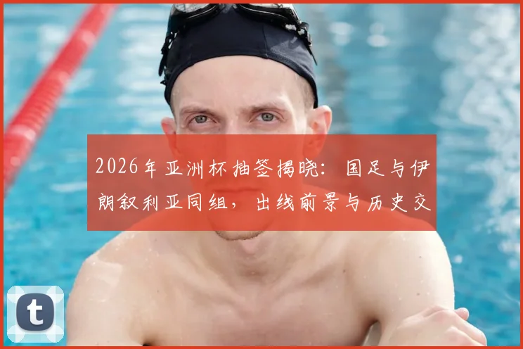 2026年亚洲杯抽签揭晓：国足与伊朗叙利亚同组，出线前景与历史交锋全解析