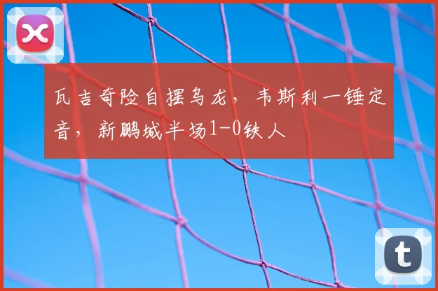 瓦吉奇险自摆乌龙,韦斯利一锤定音,新鹏城半场1-0铁人