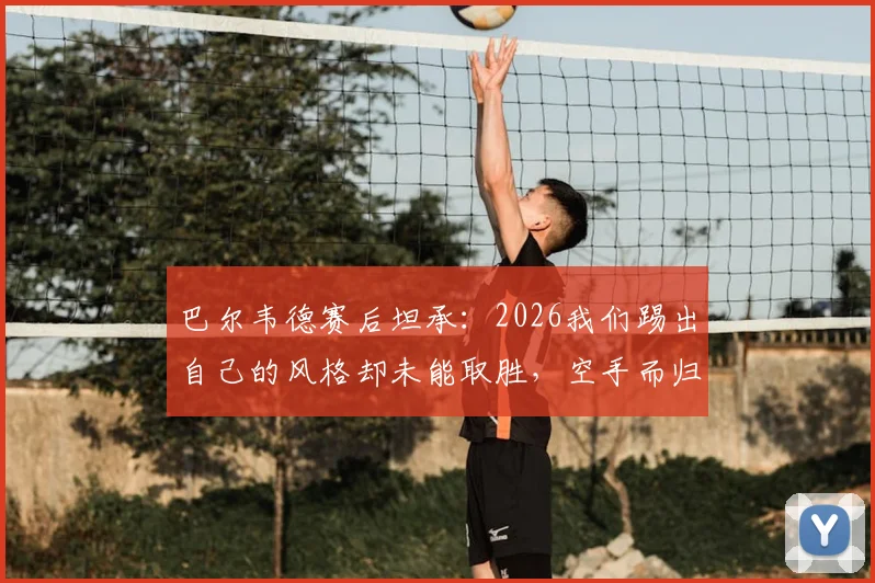 巴尔韦德赛后坦承：2026我们踢出自己的风格却未能取胜，空手而归深感遗憾，解析球队表现与战术