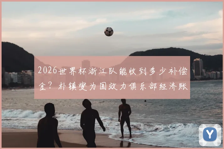 2026世界杯浙江队能收到多少补偿金？朴镇燮为国效力俱乐部经济账详解