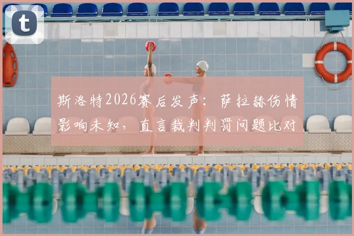 斯洛特2026赛后发声：萨拉赫伤情影响未知，直言裁判判罚问题比对手犯规更令其不满