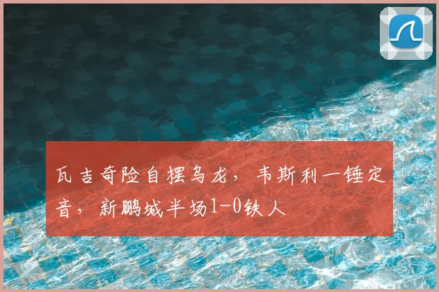 瓦吉奇险自摆乌龙,韦斯利一锤定音,新鹏城半场1-0铁人