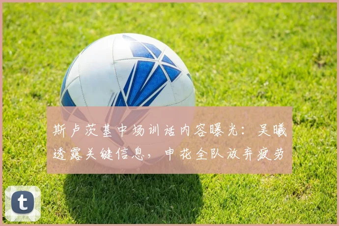 斯卢茨基中场训话内容曝光：吴曦透露关键信息，申花全队放弃疲劳保持比赛欲望