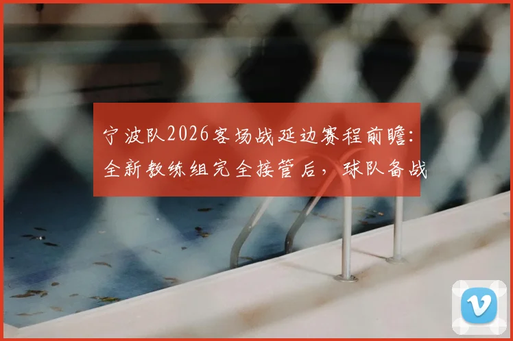 宁波队2026客场战延边赛程前瞻:全新教练组完全接管后,球队备战状态与战术分析