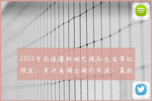 2026年西媒爆料姆巴佩私生活争议频发：多次高调出游引风波，最新事件惹怒球迷【深度复盘】